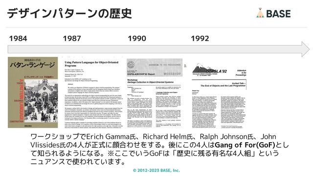 © 2012-2023 BASE, Inc.
デザインパターンの歴史
17
ワークショップでErich Gamma氏、Richard Helm氏、Ralph Johnson氏、John
Vlissides氏の4人が正式に顔合わせをする。後にこの4人はGang of For(GoF)とし
て知られるようになる。※ここでいうGoFは「歴史に残る有名な4人組」という
ニュアンスで使われています。
1992
1990
1987
1984
