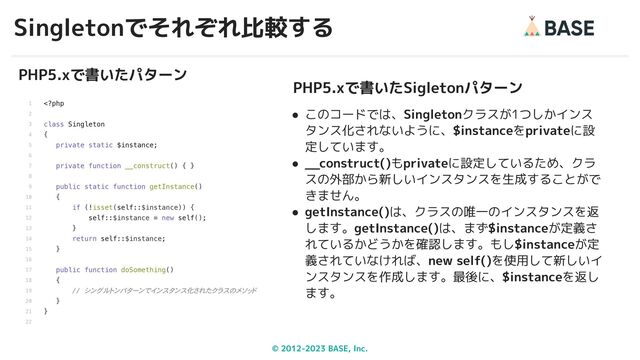 © 2012-2023 BASE, Inc.
Singletonでそれぞれ比較する
31
PHP5.xで書いたパターン
PHP5.xで書いたSigletonパターン
● このコードでは、Singletonクラスが1つしかインス
タンス化されないように、$instanceをprivateに設
定しています。
● __construct()もprivateに設定しているため、クラ
スの外部から新しいインスタンスを生成することがで
きません。
● getInstance()は、クラスの唯一のインスタンスを返
します。getInstance()は、まず$instanceが定義さ
れているかどうかを確認します。もし$instanceが定
義されていなければ、new self()を使用して新しいイ
ンスタンスを作成します。最後に、$instanceを返し
ます。
