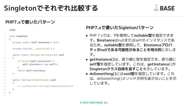 © 2012-2023 BASE, Inc.
Singletonでそれぞれ比較する
32
PHP7.xで書いたパターン
PHP7.xで書いたSigletonパターン
● PHP 7.xでは、?を使用してnullable型を指定できま
す。$instanceはnullまたはselfのインスタンスであ
るため、nullable型を使用して、$instanceプロパ
ティがnullである可能性があることを明示的に示しま
す。
● getInstance()は、戻り値に型を指定でき、戻り値に
self型を指定しています。これは、getInstance()が
Singletonクラス自体を返すことを示しています。
● doSomething()にはvoid型を指定しています。これ
は、doSomething()メソッドが何も返さないことを示
しています。
