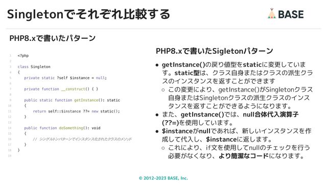 © 2012-2023 BASE, Inc.
Singletonでそれぞれ比較する
33
PHP8.xで書いたパターン
PHP8.xで書いたSigletonパターン
● getInstance()の戻り値型をstaticに変更していま
す。static型は、クラス自身またはクラスの派生クラ
スのインスタンスを返すことができます
○ この変更により、getInstance()がSingletonクラス
自身またはSingletonクラスの派生クラスのインス
タンスを返すことができるようになります。
● また、getInstance()では、null合体代入演算子
(??=)を使用しています。
● $instanceがnullであれば、新しいインスタンスを作
成して代入し、$instanceに返します。
○ これにより、if文を使用してnullのチェックを行う
必要がなくなり、より簡潔なコードになります。
