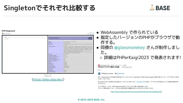 © 2012-2023 BASE, Inc.
Singletonでそれぞれ比較する
34
(https://php-play.dev/)
● WebAssembly で作られている
● 指定したバージョンのPHPがブラウザで動
作する。
● 同僚の @glassmonekey さんが制作しまし
た。
○ 詳細はPHPerKaigi2023 で発表されます!
(https://fortee.jp/phperkaigi-2023/proposal/de0c3936-8780-487b-a9ce-92a8b90da480)
