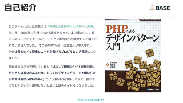 © 2012-2023 BASE, Inc. 5
このタイトルにした背景には「PHPによるデザインパターン入門」
という、2006年に刊行された名書があります。本で書かれている
PHPのバージョンは5.x系で、このとき型宣言も列挙型もまだ導入さ
れていませんでした。 その後PHP7から「型宣言」が導入され、
PHPは昔と比べて堅牢にコードが書けるプログラミング言語になり
ました。
読み進めながら写経していると「はたして最新のPHP8で書き直し
たらどんな違いがあるのか? もしくはデザインパターンで解決した
い本質は変わらないのか?」という素朴な疑問が出てきて、掘り下
げてわかりやすく説明したいと思い上記のタイトルになりました。
自己紹介
