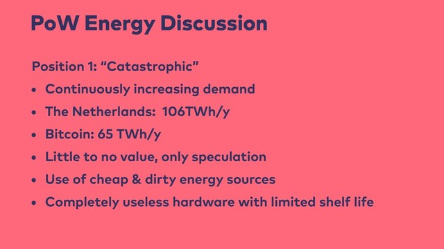 PoW Energy Discussion
Position 1: “Catastrophic”
• Continuously increasing demand
• The Netherlands: 106TWh/y
• Bitcoin: 65 TWh/y
• Little to no value, only speculation
• Use of cheap & dirty energy sources
• Completely useless hardware with limited shelf life
