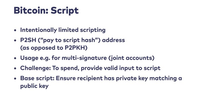 Bitcoin: Script
• Intentionally limited scripting
• P2SH (“pay to script hash”) address 
(as opposed to P2PKH)
• Usage e.g. for multi-signature (joint accounts)
• Challenge: To spend, provide valid input to script
• Base script: Ensure recipient has private key matching a
public key
