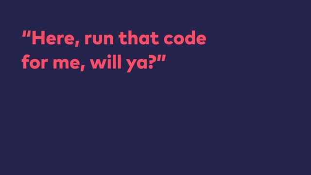 “Here, run that code 
for me, will ya?”
