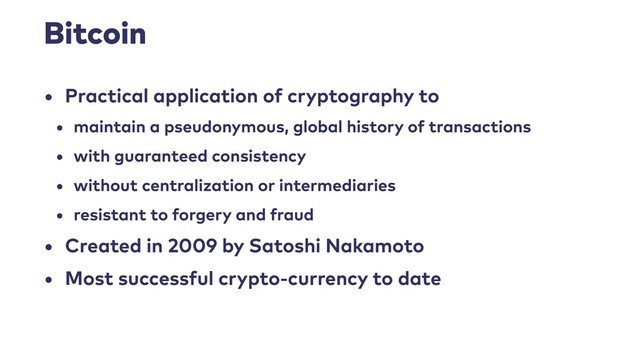 Bitcoin
• Practical application of cryptography to
• maintain a pseudonymous, global history of transactions
• with guaranteed consistency
• without centralization or intermediaries
• resistant to forgery and fraud
• Created in 2009 by Satoshi Nakamoto
• Most successful crypto-currency to date
