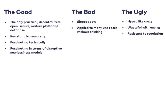 The Good
• The only practical, decentralized,
open, secure, mature platform/
database
• Resistant to censorship
• Fascinating technically
• Fascinating in terms of disruptive
new business models
The Bad
• Slooooooow
• Applied to many use cases
without thinking
The Ugly
• Hyped like crazy
• Wasteful with energy
• Resistant to regulation
