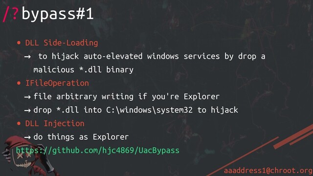 aaaddress1@chroot.org
• DLL Side-Loading
→ to hijack auto-elevated windows services by drop a
malicious *.dll binary
• IFileOperation
→ file arbitrary writing if you're Explorer
→ drop *.dll into C:\windows\system32 to hijack
• DLL Injection
→ do things as Explorer
https://github.com/hjc4869/UacBypass
/?bypass#1
