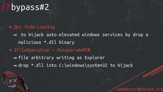 aaaddress1@chroot.org
• DLL Side-Loading
→ to hijack auto-elevated windows services by drop a
malicious *.dll binary
• IFileOperation + MasqueradePEB
→ file arbitrary writing as Explorer
→ drop *.dll into C:\windows\system32 to hijack
/?bypass#2
