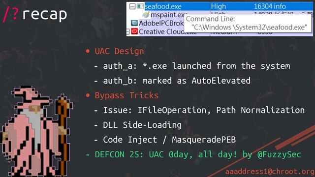 aaaddress1@chroot.org
• UAC Design
- auth_a: *.exe launched from the system
- auth_b: marked as AutoElevated
• Bypass Tricks
- Issue: IFileOperation, Path Normalization
- DLL Side-Loading
- Code Inject / MasqueradePEB
- DEFCON 25: UAC 0day, all day! by @FuzzySec
/?recap
