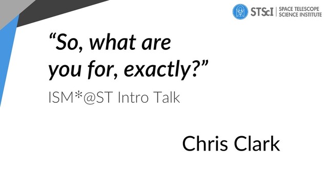 “So, what are
you for, exactly?”
ISM✻@ST Intro Talk
Chris Clark
