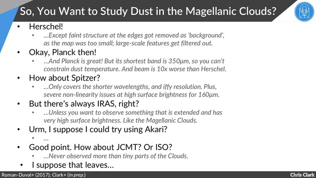 Chris Clark
So, You Want to Study Dust in the Magellanic Clouds?
Roman-Duval+ (2017); Clark+ (in prep.)
• Herschel!
• …Except faint structure at the edges got removed as ‘background’,
as the map was too small; large-scale features get filtered out.
• Okay, Planck then!
• …And Planck is great! But its shortest band is 350μm, so you can’t
constrain dust temperature. And beam is 10x worse than Herschel.
• How about Spitzer?
• …Only covers the shorter wavelengths, and iffy resolution. Plus,
severe non-linearity issues at high surface brightness for 160μm.
• But there’s always IRAS, right?
• …Unless you want to observe something that is extended and has
very high surface brightness. Like the Magellanic Clouds.
• Urm, I suppose I could try using Akari?
• …
• Good point. How about JCMT? Or ISO?
• …Never observed more than tiny parts of the Clouds.
• I suppose that leaves…
