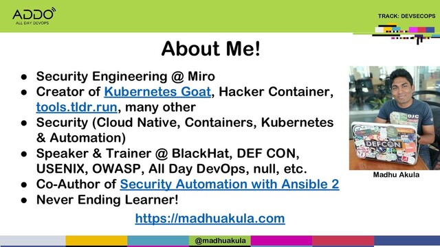 TRACK: DEVSECOPS
About Me!
● Security Engineering @ Miro
● Creator of Kubernetes Goat, Hacker Container,
tools.tldr.run, many other
● Security (Cloud Native, Containers, Kubernetes
& Automation)
● Speaker & Trainer @ BlackHat, DEF CON,
USENIX, OWASP, All Day DevOps, null, etc.
● Co-Author of Security Automation with Ansible 2
● Never Ending Learner!
https://madhuakula.com
Madhu Akula
@madhuakula
