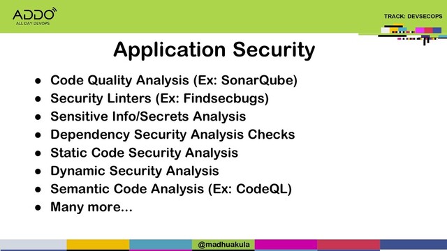 TRACK: DEVSECOPS
● Code Quality Analysis (Ex: SonarQube)
● Security Linters (Ex: Findsecbugs)
● Sensitive Info/Secrets Analysis
● Dependency Security Analysis Checks
● Static Code Security Analysis
● Dynamic Security Analysis
● Semantic Code Analysis (Ex: CodeQL)
● Many more...
Application Security
@madhuakula
