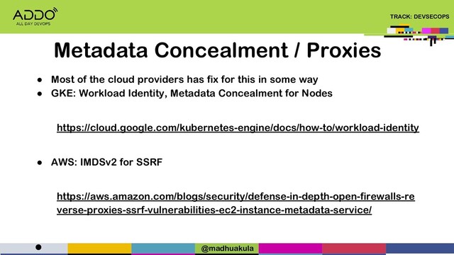 TRACK: DEVSECOPS
● Most of the cloud providers has fix for this in some way
● GKE: Workload Identity, Metadata Concealment for Nodes
https://cloud.google.com/kubernetes-engine/docs/how-to/workload-identity
● AWS: IMDSv2 for SSRF
https://aws.amazon.com/blogs/security/defense-in-depth-open-firewalls-re
verse-proxies-ssrf-vulnerabilities-ec2-instance-metadata-service/
●
Metadata Concealment / Proxies
@madhuakula
