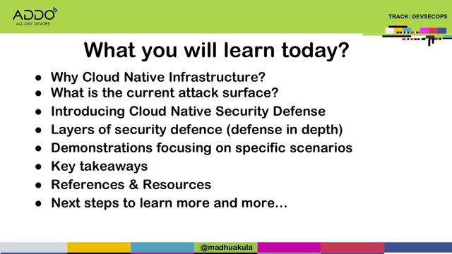 TRACK: DEVSECOPS
● Why Cloud Native Infrastructure?
● What is the current attack surface?
● Introducing Cloud Native Security Defense
● Layers of security defence (defense in depth)
● Demonstrations focusing on specific scenarios
● Key takeaways
● References & Resources
● Next steps to learn more and more…
What you will learn today?
@madhuakula
