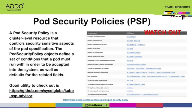 TRACK: DEVSECOPS
Pod Security Policies (PSP)
https://kubernetes.io/docs/concepts/policy/pod-security-policy
A Pod Security Policy is a
cluster-level resource that
controls security sensitive aspects
of the pod specification. The
PodSecurityPolicy objects define a
set of conditions that a pod must
run with in order to be accepted
into the system, as well as
defaults for the related fields.
Good utility to check out is
https://github.com/sysdiglabs/kube
-psp-advisor
WATCH OUT
@madhuakula
