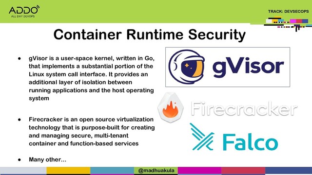 TRACK: DEVSECOPS
Container Runtime Security
● gVisor is a user-space kernel, written in Go,
that implements a substantial portion of the
Linux system call interface. It provides an
additional layer of isolation between
running applications and the host operating
system
● Firecracker is an open source virtualization
technology that is purpose-built for creating
and managing secure, multi-tenant
container and function-based services
● Many other...
@madhuakula
