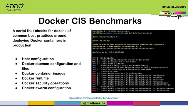 TRACK: DEVSECOPS
Docker CIS Benchmarks
https://github.com/docker/docker-bench-security
A script that checks for dozens of
common best-practices around
deploying Docker containers in
production
● Host configuration
● Docker daemon configuration and
files
● Docker container images
● Docker runtime
● Docker security operations
● Docker swarm configuration
@madhuakula
