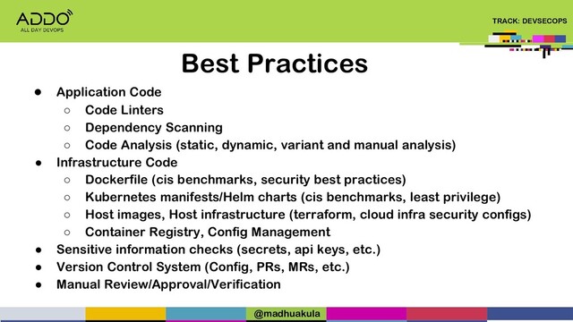TRACK: DEVSECOPS
Best Practices
● Application Code
○ Code Linters
○ Dependency Scanning
○ Code Analysis (static, dynamic, variant and manual analysis)
● Infrastructure Code
○ Dockerfile (cis benchmarks, security best practices)
○ Kubernetes manifests/Helm charts (cis benchmarks, least privilege)
○ Host images, Host infrastructure (terraform, cloud infra security configs)
○ Container Registry, Config Management
● Sensitive information checks (secrets, api keys, etc.)
● Version Control System (Config, PRs, MRs, etc.)
● Manual Review/Approval/Verification
@madhuakula
