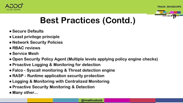TRACK: DEVSECOPS
Best Practices (Contd.)
● Secure Defaults
● Least privilege principle
● Network Security Policies
● RBAC reviews
● Service Mesh
● Open Security Policy Agent (Multiple levels applying policy engine checks)
● Proactive Logging & Monitoring for detection
● Falco - Syscall monitoring & Threat detection engine
● RASP - Runtime application security protection
● Logging & Monitoring with Centralized Monitoring
● Proactive Security Monitoring & Detection
● Many other...
@madhuakula
