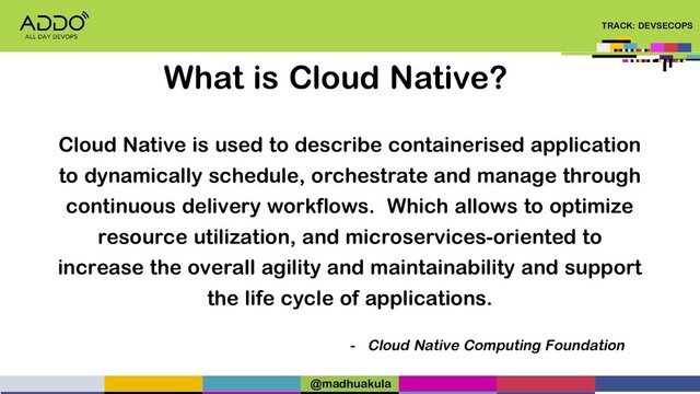 TRACK: DEVSECOPS
Cloud Native is used to describe containerised application
to dynamically schedule, orchestrate and manage through
continuous delivery workflows. Which allows to optimize
resource utilization, and microservices-oriented to
increase the overall agility and maintainability and support
the life cycle of applications.
- Cloud Native Computing Foundation
What is Cloud Native?
@madhuakula
