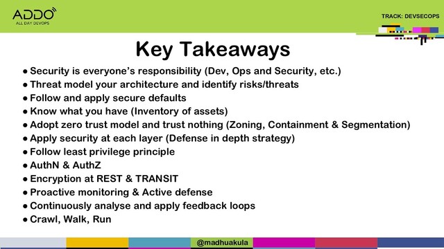TRACK: DEVSECOPS
Key Takeaways
● Security is everyone’s responsibility (Dev, Ops and Security, etc.)
● Threat model your architecture and identify risks/threats
● Follow and apply secure defaults
● Know what you have (Inventory of assets)
● Adopt zero trust model and trust nothing (Zoning, Containment & Segmentation)
● Apply security at each layer (Defense in depth strategy)
● Follow least privilege principle
● AuthN & AuthZ
● Encryption at REST & TRANSIT
● Proactive monitoring & Active defense
● Continuously analyse and apply feedback loops
● Crawl, Walk, Run
@madhuakula
