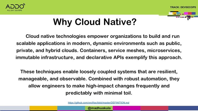 TRACK: DEVSECOPS
Why Cloud Native?
Cloud native technologies empower organizations to build and run
scalable applications in modern, dynamic environments such as public,
private, and hybrid clouds. Containers, service meshes, microservices,
immutable infrastructure, and declarative APIs exemplify this approach.
These techniques enable loosely coupled systems that are resilient,
manageable, and observable. Combined with robust automation, they
allow engineers to make high-impact changes frequently and
predictably with minimal toil.
https://github.com/cncf/toc/blob/master/DEFINITION.md
@madhuakula
