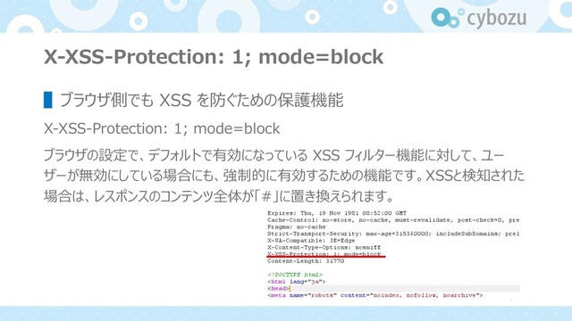 X-XSS-Protection: 1; mode=block
▌ブラウザ側でも XSS を防ぐための保護機能
X-XSS-Protection: 1; mode=block
ブラウザの設定で、デフォルトで有効になっている XSS フィルター機能に対して、ユー
ザーが無効にしている場合にも、強制的に有効するための機能です。XSSと検知された
場合は、レスポンスのコンテンツ全体が「#」に置き換えられます。

