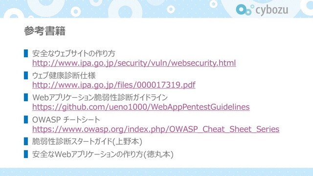 参考書籍
▌安全なウェブサイトの作り⽅
http://www.ipa.go.jp/security/vuln/websecurity.html
▌ウェブ健康診断仕様
http://www.ipa.go.jp/files/000017319.pdf
▌Webアプリケーション脆弱性診断ガイドライン
https://github.com/ueno1000/WebAppPentestGuidelines
▌OWASP チートシート
https://www.owasp.org/index.php/OWASP_Cheat_Sheet_Series
▌脆弱性診断スタートガイド(上野本)
▌安全なWebアプリケーションの作り⽅(徳丸本)
