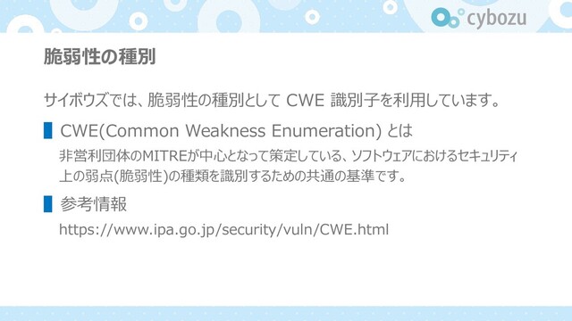 脆弱性の種別
サイボウズでは、脆弱性の種別として CWE 識別⼦を利⽤しています。
▌CWE(Common Weakness Enumeration) とは
⾮営利団体のMITREが中⼼となって策定している、ソフトウェアにおけるセキュリティ
上の弱点(脆弱性)の種類を識別するための共通の基準です。
▌参考情報
https://www.ipa.go.jp/security/vuln/CWE.html
