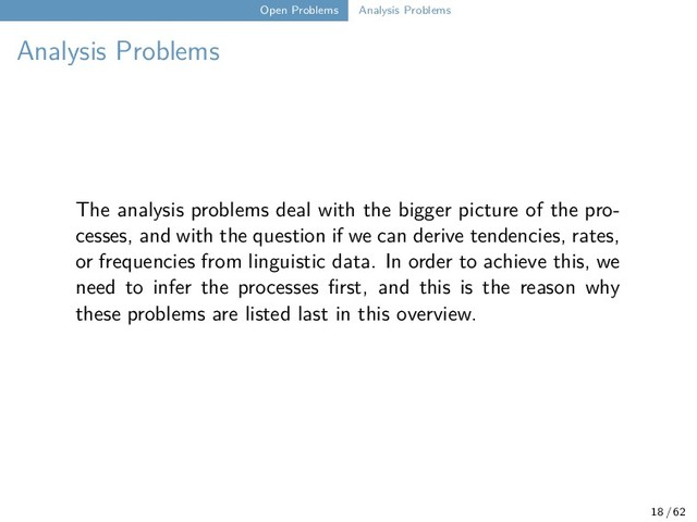 Open Problems Analysis Problems
Analysis Problems
The analysis problems deal with the bigger picture of the pro-
cesses, and with the question if we can derive tendencies, rates,
or frequencies from linguistic data. In order to achieve this, we
need to infer the processes first, and this is the reason why
these problems are listed last in this overview.
18 / 62
