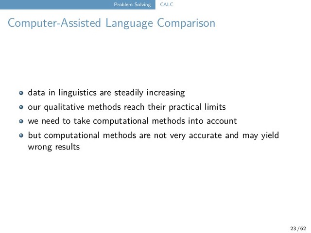 Problem Solving CALC
Computer-Assisted Language Comparison
data in linguistics are steadily increasing
our qualitative methods reach their practical limits
we need to take computational methods into account
but computational methods are not very accurate and may yield
wrong results
23 / 62
