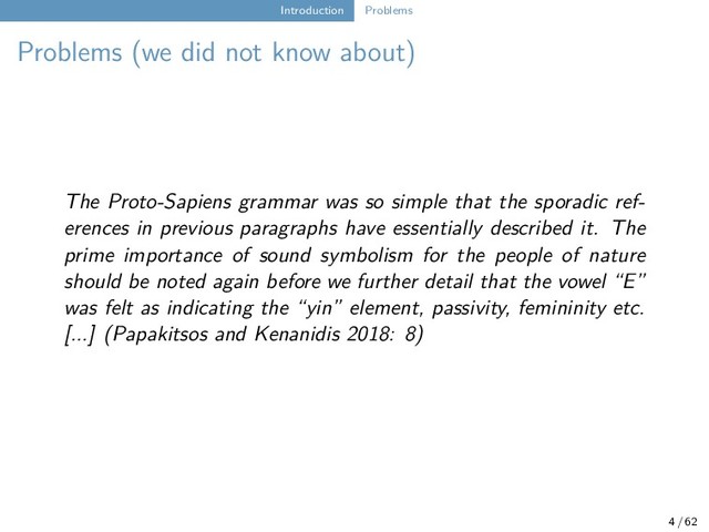 Introduction Problems
Problems (we did not know about)
The Proto-Sapiens grammar was so simple that the sporadic ref-
erences in previous paragraphs have essentially described it. The
prime importance of sound symbolism for the people of nature
should be noted again before we further detail that the vowel “E”
was felt as indicating the “yin” element, passivity, femininity etc.
[...] (Papakitsos and Kenanidis 2018: 8)
4 / 62
