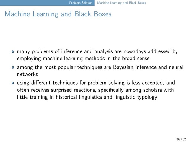 Problem Solving Machine Learning and Black Boxes
Machine Learning and Black Boxes
many problems of inference and analysis are nowadays addressed by
employing machine learning methods in the broad sense
among the most popular techniques are Bayesian inference and neural
networks
using different techniques for problem solving is less accepted, and
often receives surprised reactions, specifically among scholars with
little training in historical linguistics and linguistic typology
26 / 62
