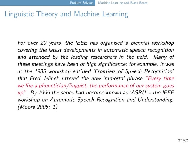 Problem Solving Machine Learning and Black Boxes
Linguistic Theory and Machine Learning
For over 20 years, the IEEE has organised a biennial workshop
covering the latest developments in automatic speech recognition
and attended by the leading researchers in the field. Many of
these meetings have been of high significance; for example, it was
at the 1985 workshop entitled ‘Frontiers of Speech Recognition’
that Fred Jelinek uttered the now immortal phrase “Every time
we fire a phonetician/linguist, the performance of our system goes
up”. By 1995 the series had become known as ‘ASRU’ - the IEEE
workshop on Automatic Speech Recognition and Understanding.
(Moore 2005: 1)
27 / 62
