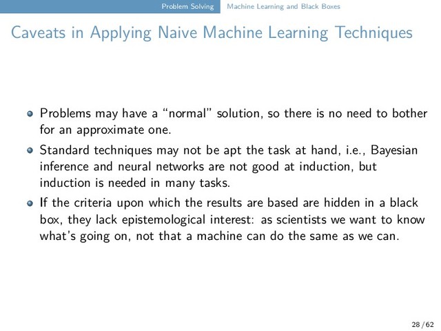 Problem Solving Machine Learning and Black Boxes
Caveats in Applying Naive Machine Learning Techniques
Problems may have a “normal” solution, so there is no need to bother
for an approximate one.
Standard techniques may not be apt the task at hand, i.e., Bayesian
inference and neural networks are not good at induction, but
induction is needed in many tasks.
If the criteria upon which the results are based are hidden in a black
box, they lack epistemological interest: as scientists we want to know
what’s going on, not that a machine can do the same as we can.
28 / 62
