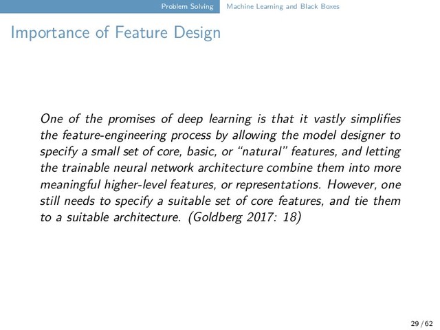 Problem Solving Machine Learning and Black Boxes
Importance of Feature Design
One of the promises of deep learning is that it vastly simplifies
the feature-engineering process by allowing the model designer to
specify a small set of core, basic, or “natural” features, and letting
the trainable neural network architecture combine them into more
meaningful higher-level features, or representations. However, one
still needs to specify a suitable set of core features, and tie them
to a suitable architecture. (Goldberg 2017: 18)
29 / 62
