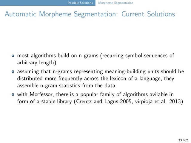 Possible Solutions Morpheme Segmentation
Automatic Morpheme Segmentation: Current Solutions
most algorithms build on n-grams (recurring symbol sequences of
arbitrary length)
assuming that n-grams representing meaning-building units should be
distributed more frequently across the lexicon of a language, they
assemble n-gram statistics from the data
with Morfessor, there is a popular family of algorithms avilable in
form of a stable library (Creutz and Lagus 2005, virpioja et al. 2013)
33 / 62
