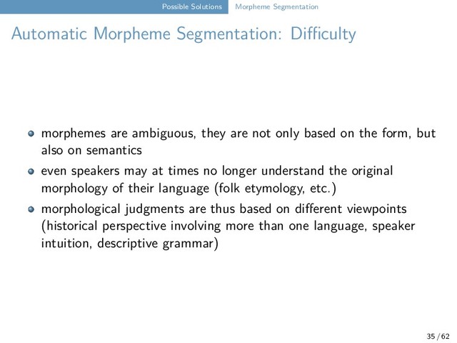 Possible Solutions Morpheme Segmentation
Automatic Morpheme Segmentation: Difficulty
morphemes are ambiguous, they are not only based on the form, but
also on semantics
even speakers may at times no longer understand the original
morphology of their language (folk etymology, etc.)
morphological judgments are thus based on different viewpoints
(historical perspective involving more than one language, speaker
intuition, descriptive grammar)
35 / 62
