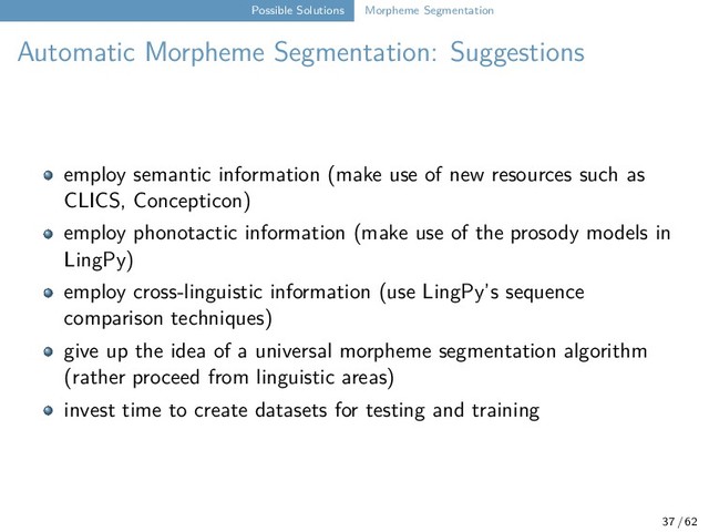 Possible Solutions Morpheme Segmentation
Automatic Morpheme Segmentation: Suggestions
employ semantic information (make use of new resources such as
CLICS, Concepticon)
employ phonotactic information (make use of the prosody models in
LingPy)
employ cross-linguistic information (use LingPy’s sequence
comparison techniques)
give up the idea of a universal morpheme segmentation algorithm
(rather proceed from linguistic areas)
invest time to create datasets for testing and training
37 / 62
