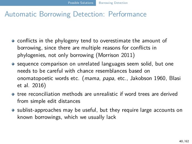 Possible Solutions Borrowing Detection
Automatic Borrowing Detection: Performance
conflicts in the phylogeny tend to overestimate the amount of
borrowing, since there are multiple reasons for conflicts in
phylogenies, not only borrowing (Morrison 2011)
sequence comparison on unrelated languages seem solid, but one
needs to be careful with chance resemblances based on
onomatopoetic words etc. (mama, papa, etc., Jakobson 1960, Blasi
et al. 2016)
tree reconciliation methods are unrealistic if word trees are derived
from simple edit distances
sublist-approaches may be useful, but they require large accounts on
known borrowings, which we usually lack
40 / 62
