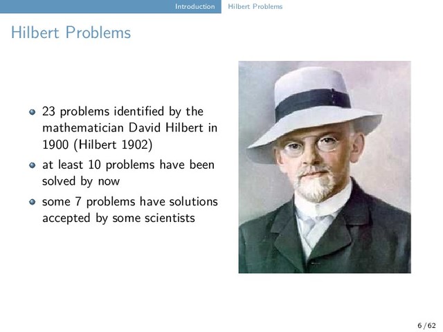 Introduction Hilbert Problems
Hilbert Problems
23 problems identified by the
mathematician David Hilbert in
1900 (Hilbert 1902)
at least 10 problems have been
solved by now
some 7 problems have solutions
accepted by some scientists
6 / 62

