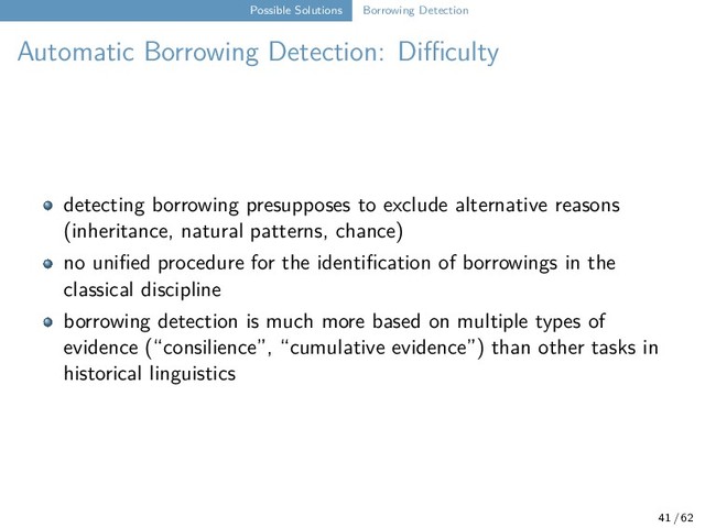 Possible Solutions Borrowing Detection
Automatic Borrowing Detection: Difficulty
detecting borrowing presupposes to exclude alternative reasons
(inheritance, natural patterns, chance)
no unified procedure for the identification of borrowings in the
classical discipline
borrowing detection is much more based on multiple types of
evidence (“consilience”, “cumulative evidence”) than other tasks in
historical linguistics
41 / 62
