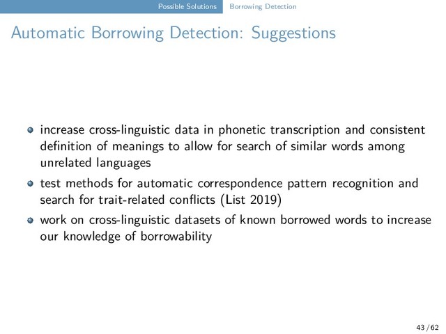 Possible Solutions Borrowing Detection
Automatic Borrowing Detection: Suggestions
increase cross-linguistic data in phonetic transcription and consistent
definition of meanings to allow for search of similar words among
unrelated languages
test methods for automatic correspondence pattern recognition and
search for trait-related conflicts (List 2019)
work on cross-linguistic datasets of known borrowed words to increase
our knowledge of borrowability
43 / 62
