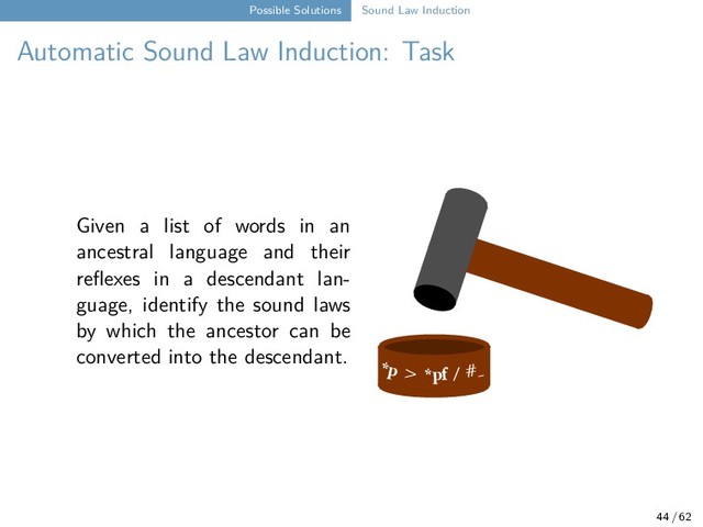 Possible Solutions Sound Law Induction
Automatic Sound Law Induction: Task
Given a list of words in an
ancestral language and their
reflexes in a descendant lan-
guage, identify the sound laws
by which the ancestor can be
converted into the descendant.
*p > *pf / #_
44 / 62
