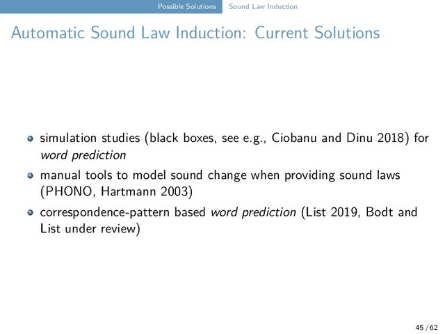 Possible Solutions Sound Law Induction
Automatic Sound Law Induction: Current Solutions
simulation studies (black boxes, see e.g., Ciobanu and Dinu 2018) for
word prediction
manual tools to model sound change when providing sound laws
(PHONO, Hartmann 2003)
correspondence-pattern based word prediction (List 2019, Bodt and
List under review)
45 / 62
