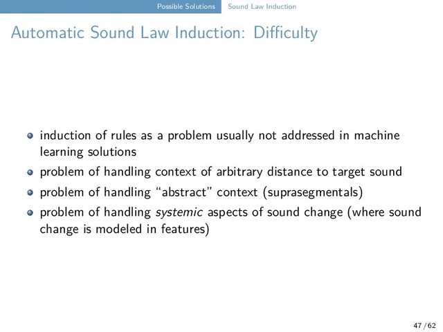 Possible Solutions Sound Law Induction
Automatic Sound Law Induction: Difficulty
induction of rules as a problem usually not addressed in machine
learning solutions
problem of handling context of arbitrary distance to target sound
problem of handling “abstract” context (suprasegmentals)
problem of handling systemic aspects of sound change (where sound
change is modeled in features)
47 / 62
