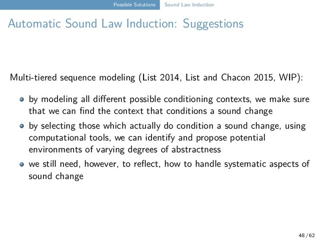 Possible Solutions Sound Law Induction
Automatic Sound Law Induction: Suggestions
Multi-tiered sequence modeling (List 2014, List and Chacon 2015, WIP):
by modeling all different possible conditioning contexts, we make sure
that we can find the context that conditions a sound change
by selecting those which actually do condition a sound change, using
computational tools, we can identify and propose potential
environments of varying degrees of abstractness
we still need, however, to reflect, how to handle systematic aspects of
sound change
48 / 62
