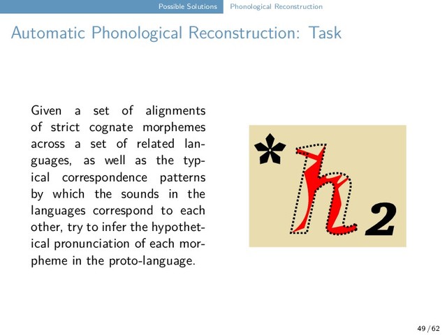 Possible Solutions Phonological Reconstruction
Automatic Phonological Reconstruction: Task
Given a set of alignments
of strict cognate morphemes
across a set of related lan-
guages, as well as the typ-
ical correspondence patterns
by which the sounds in the
languages correspond to each
other, try to infer the hypothet-
ical pronunciation of each mor-
pheme in the proto-language.
* ₂
49 / 62
